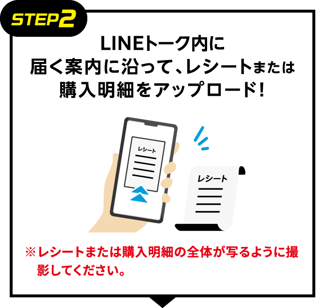 STEP2：LINEトーク内に届く案内に沿って、レシートまたは購入明細をアップロード！　※レシートまたは購入明細の全体が写るように撮影してください。