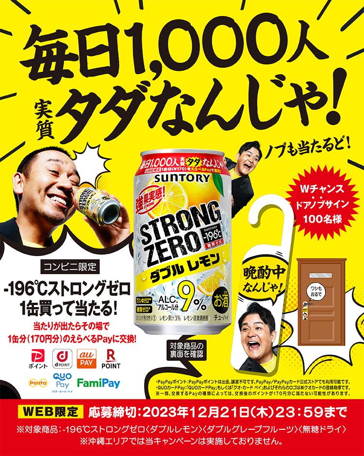 毎日1,000人実質タダなんじゃ！ コンビニ限定 ‐196℃ストロングゼロ1缶買って当たる！当たりが出たらその場で1缶分（170円分）の選べるPayに交換！*PayPayポイント：PayPayポイントは出金、譲渡不可です。PayPay/PayPayカード公式ストアでも利用可能です。*QUOカードPay：「QUOカードPay」もしくは「クオ・カード・ペイ」およびそれらのロゴは（株）クオカードの登録商標です。※一部、交換するPayの種類によっては、交換後のポイントが170円分に満たない可能性があります。ノブも当たるど！Wチャンス ドアノブサイン100名様WEB限定 応募締切：2023年12月21日（木）23：59まで 対象商品の裏面を確認※対象商品：‐196℃ストロングゼロ〈ダブルレモン〉〈ダブルグレープフルーツ〉〈無糖ドライ〉 ※沖縄エリアでは当キャンペーンは実施しておりません。