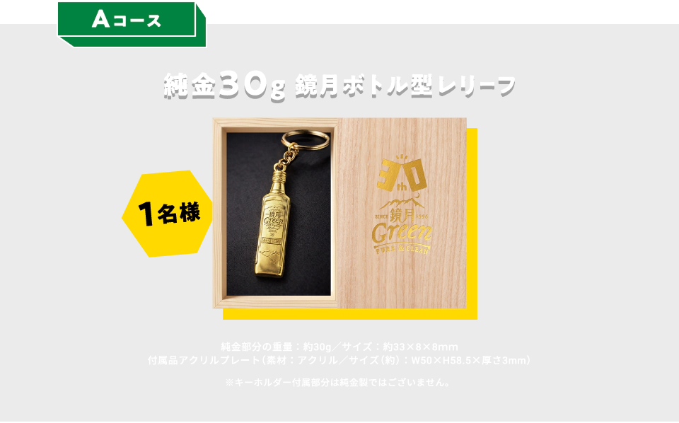 Aコース：純金30g 鏡月ボトル型レリーフ 1名様　純金部分の重量：約30g／サイズ：約33×8×8mm　付属品アクリルプレート（素材：アクリル／サイズ（約）：W50×H58.5×厚さ3mm）　※キーホルダー付属部分は純金製ではございません。