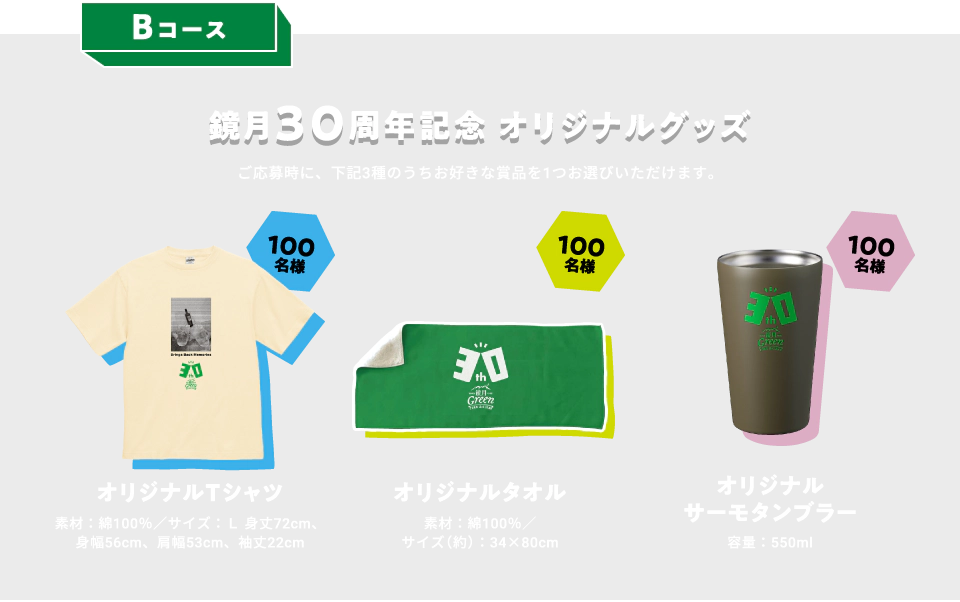 Bコース：鏡月30周年記念オリジナルグッズ　ご応募時に、下記3種のうちお好きな賞品を1つお選びいただけます。　オリジナルTシャツ 100名様　素材：綿100％／サイズ：L 身丈72cm、身幅56cm、肩幅53cm、袖丈22cm　オリジナルタオル 100名様　素材：綿100％／サイズ（約）：34×80cm　オリジナルサーモタンブラー 100名様　容量：550ml