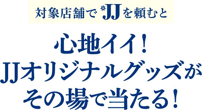 対象店舗でJJを頼むと、心地イイ！JJオリジナルグッズがその場で当たる！