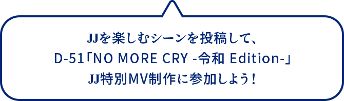 JJを楽しむシーンを投稿して、D-51「NO MORE CRY -令和 Edition-」JJ特別MV制作に参加しよう！