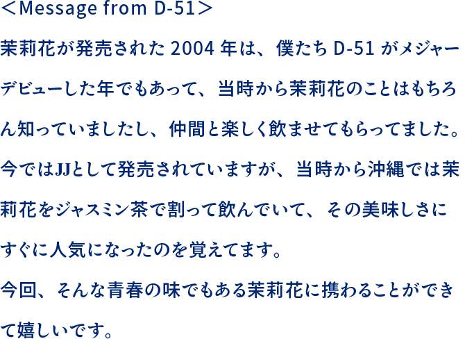 ＜Message from D-51＞茉莉花が発売された2004年は、僕たちD-51がメジャーデビューした年でもあって、当時から茉莉花のことはもちろん知っていましたし、仲間と楽しく飲ませてもらってました。今ではJJとして発売されていますが、当時から沖縄では茉莉花をジャスミン茶で割って飲んでいて、その美味しさにすぐに人気になったのを覚えてます。今回、そんな青春の味でもある茉莉花に携わることができて嬉しいです。