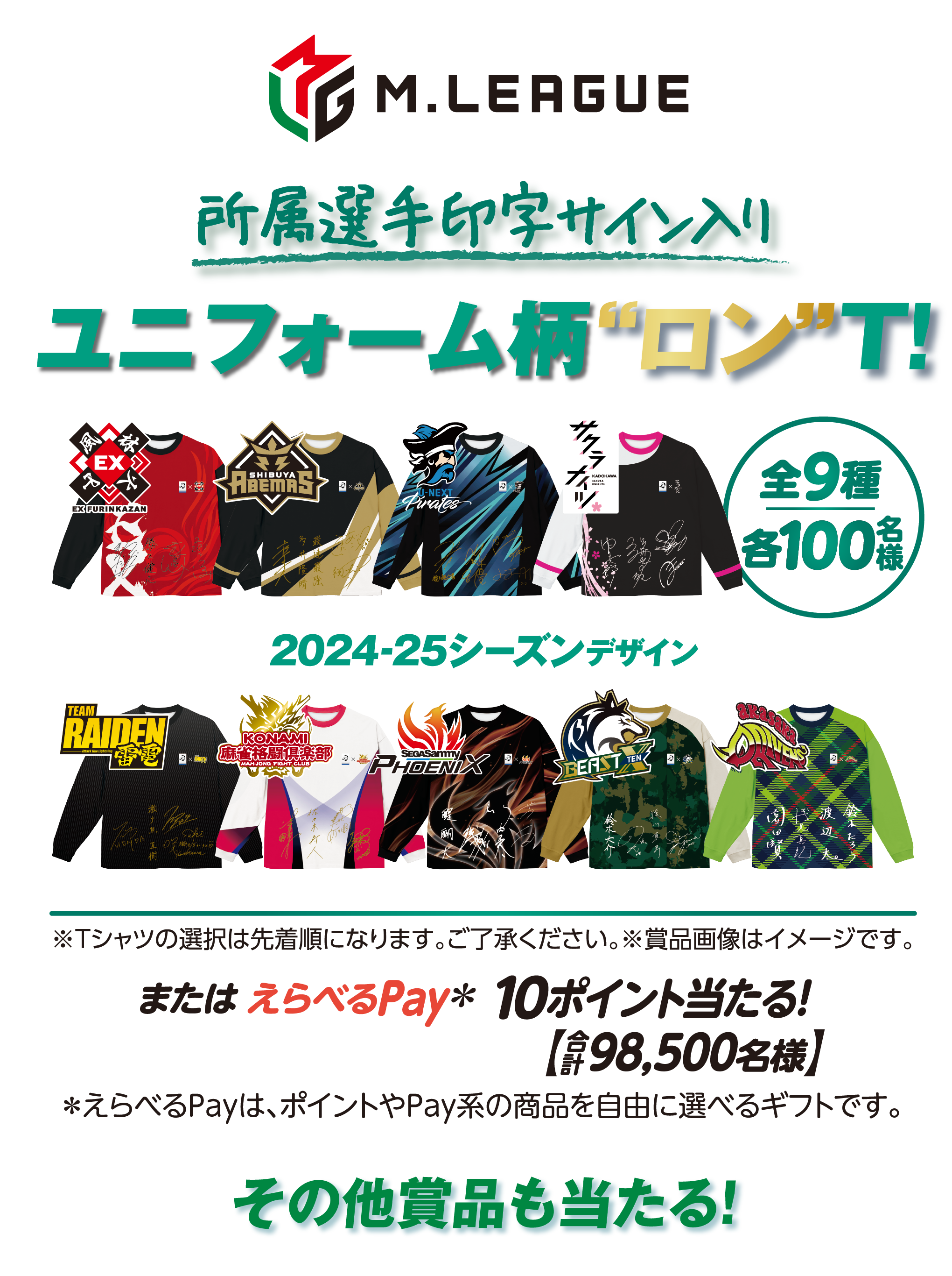 M.LEAGUE 所属選手印字サイン入りユニフォーム柄“ロン”T！全9種 各100名様 24-25シーズンデザイン ※Tシャツの選択は先着順になります。ご了承ください。※賞品画像はイメージです。または えらべるPay＊ 10ポイント当たる！【合計98,500名様】＊えらべるPayは、ポイントやPay系の商品を自由に選べるギフトです。その他賞品も当たる！