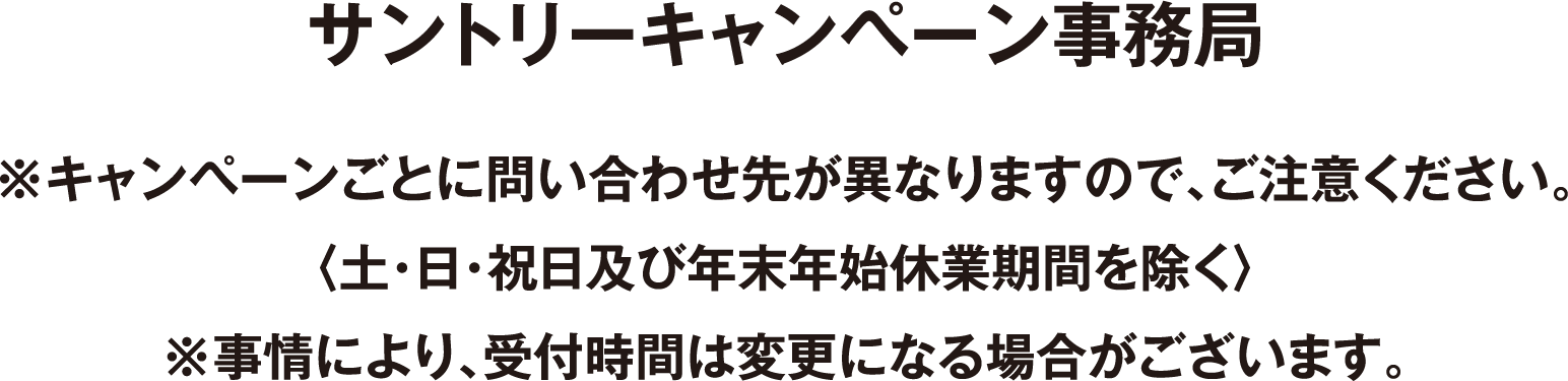 サントリーキャンペーン事務局 ※キャンペーンごとに問い合わせ先が異なりますので、ご注意ください。〈土・日・祝日及び年末年始休業期間を除く〉※事情により、受付時間は変更になる場合がございます。