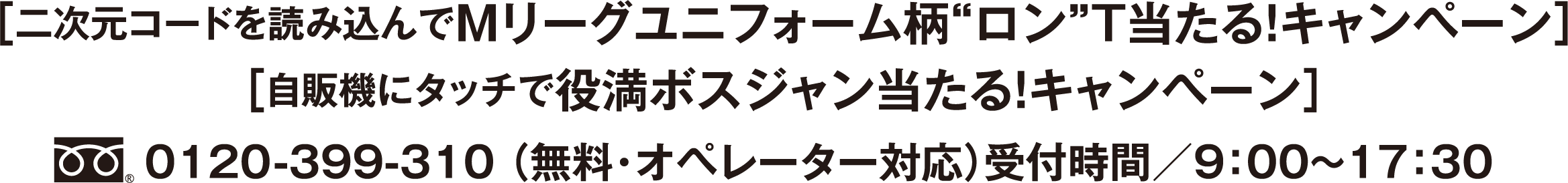 ［二次元コードを読み込んでMリーグユニフォーム柄”ロン”T当たる！ キャンペーン］［自販機にタッチで役満ボスジャン当たる！キャンペーン キャンペーン］フリーダイヤル0120-399-310 （無料・オペレーター対応）受付時間／9：00〜17：30