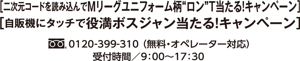 ［二次元コードを読み込んでMリーグユニフォーム柄”ロン”T当たる！ キャンペーン］［自販機にタッチで役満ボスジャン当たる！キャンペーン キャンペーン］フリーダイヤル0120-399-310 （無料・オペレーター対応）受付時間／9：00〜17：30