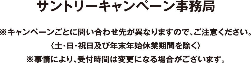 サントリーキャンペーン事務局 ※キャンペーンごとに問い合わせ先が異なりますので、ご注意ください。〈土・日・祝日及び年末年始休業期間を除く〉※事情により、受付時間は変更になる場合がございます。