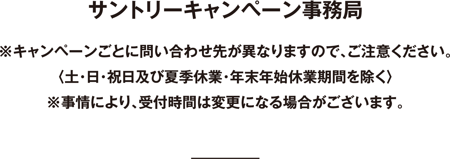 サントリーキャンペーン事務局 ※キャンペーンごとに問い合わせ先が異なりますので、ご注意ください。〈土・日・祝日及び年末年始休業期間を除く〉※事情により、受付時間は変更になる場合がございます。