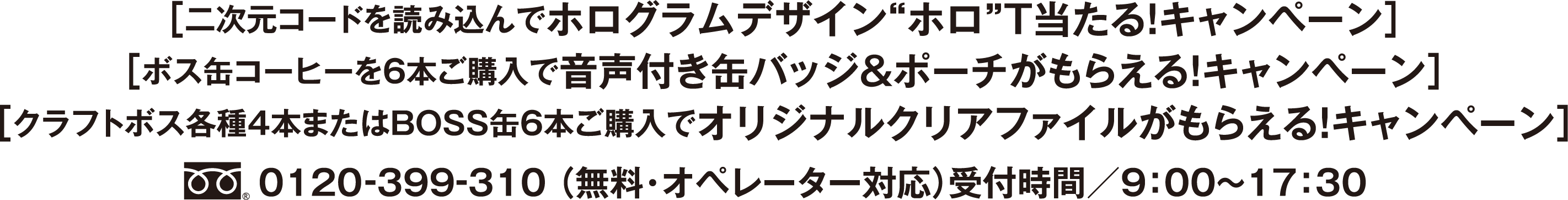 ［二次元コードを読み込んでホログラムデザイン”ホロ”T当たる！ キャンペーン］［ボス缶コーヒーを６本ご購入で音声付き缶バッジ＆ポーチがもらえる！ キャンペーン］[クラフトボス各種4本またはBOSS缶6本ご購入でオリジナルクリアファイルがもらえる！ キャンペーン]フリーダイヤル0120-399-310 （無料・オペレーター対応）受付時間／9：00〜17：30