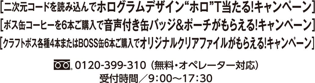 ［二次元コードを読み込んでホログラムデザイン”ホロ”T当たる！ キャンペーン］［ボス缶コーヒーを６本ご購入で音声付き缶バッジ＆ポーチがもらえる！ キャンペーン］[クラフトボス各種4本またはBOSS缶6本ご購入でオリジナルクリアファイルがもらえる！ キャンペーン]フリーダイヤル0120-399-310 （無料・オペレーター対応）受付時間／9：00〜17：30