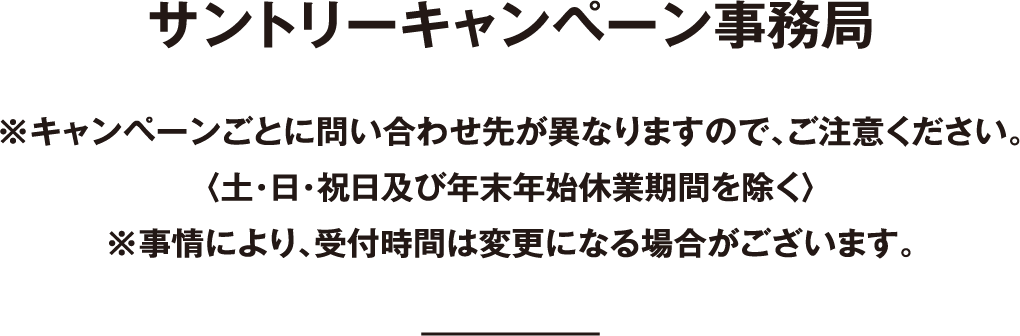 サントリーキャンペーン事務局 ※キャンペーンごとに問い合わせ先が異なりますので、ご注意ください。〈土・日・祝日及び年末年始休業期間を除く〉※事情により、受付時間は変更になる場合がございます。