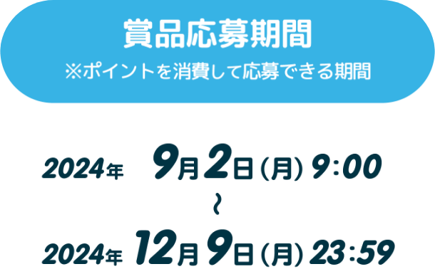 【賞品応募期間】※ポイントを消費して応募できる期間 2024年9月2日（月）9：00～2024年12月9日（月）23：59