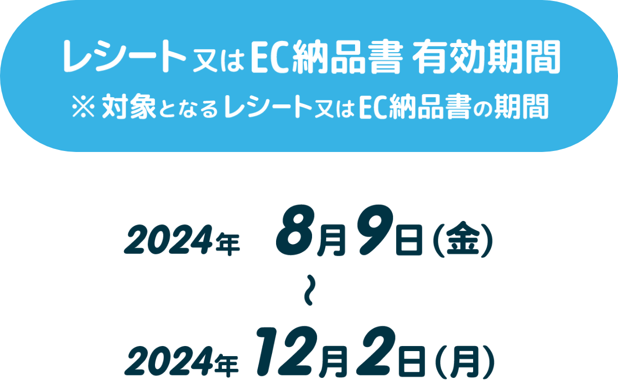 【レシート又はEC納品書有効期間】※対象となるレシート又はEC納品書の期間 2024年8月9日（金）～2024年12月2日（月）