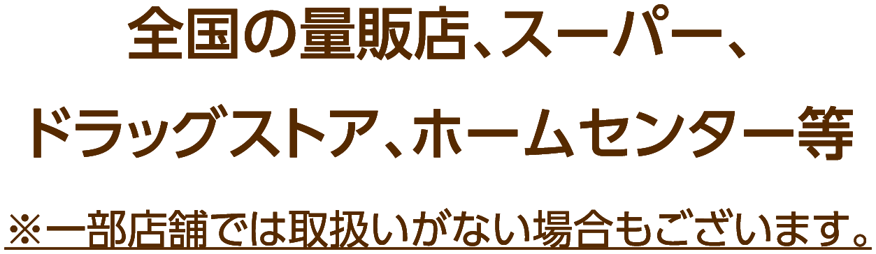 全国の量販店、スーパー、ドラッグストア、ホームセンター等 ※一部店舗では取扱いがない場合もございます。