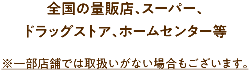 全国の量販店、スーパー、ドラッグストア、ホームセンター等 ※一部店舗では取扱いがない場合もございます。