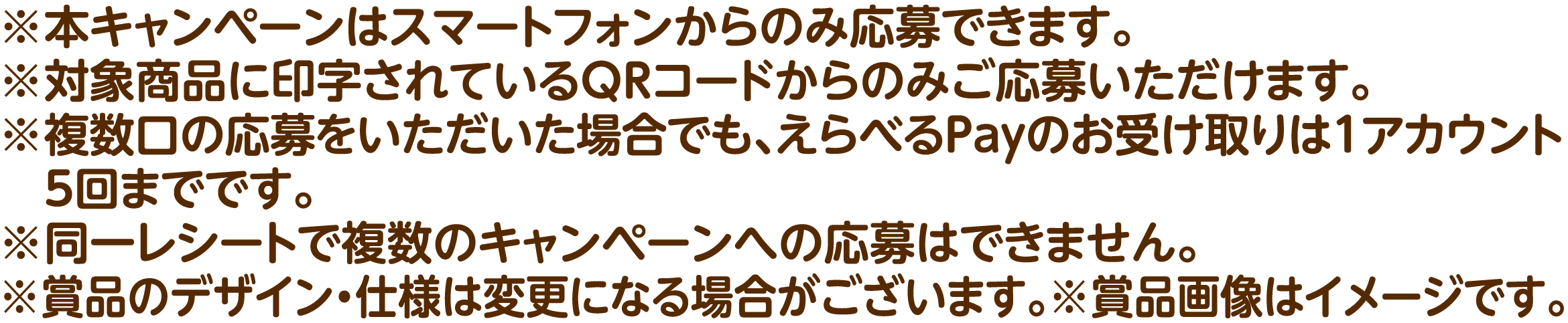 ※本キャンペーンはスマートフォンからのみ応募できます。※対象商品に印字されているQRコードからのみご応募いただけます。※複数口の応募をいただいた場合でも、えらべるPayのお受け取りは1アカウント5回までです。※同一レシートで複数のキャンペーンへの応募はできません。※賞品のデザイン・仕様は変更になる場合がございます。※賞品画像はイメージです。