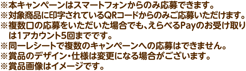 ※本キャンペーンはスマートフォンからのみ応募できます。※対象商品に印字されているQRコードからのみご応募いただけます。※複数口の応募をいただいた場合でも、えらべるPayのお受け取りは1アカウント5回までです。※同一レシートで複数のキャンペーンへの応募はできません。※賞品のデザイン・仕様は変更になる場合がございます。※賞品画像はイメージです。