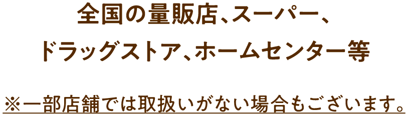 全国の量販店、スーパー、ドラッグストア、ホームセンター等 ※一部店舗では取扱いがない場合もございます。