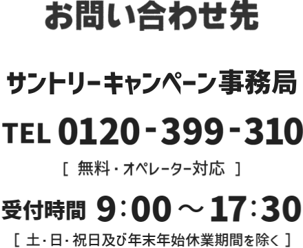 お問い合わせ先 サントリーキャンペーン事務局 TEL 0120-399-310［無料・オペレーター対応］ 受付時間 9：00 ～ 17：30［土・日・祝日及び年末年始休業期間を除く］