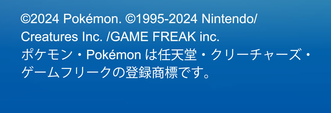 （c）2024 Pokémon. （c）1995-2024 Nintendo/Creatures Inc. /GAME FREAK inc.ポケモン・Pokémonは任天堂・クリーチャーズ・ゲームフリークの登録商標です。