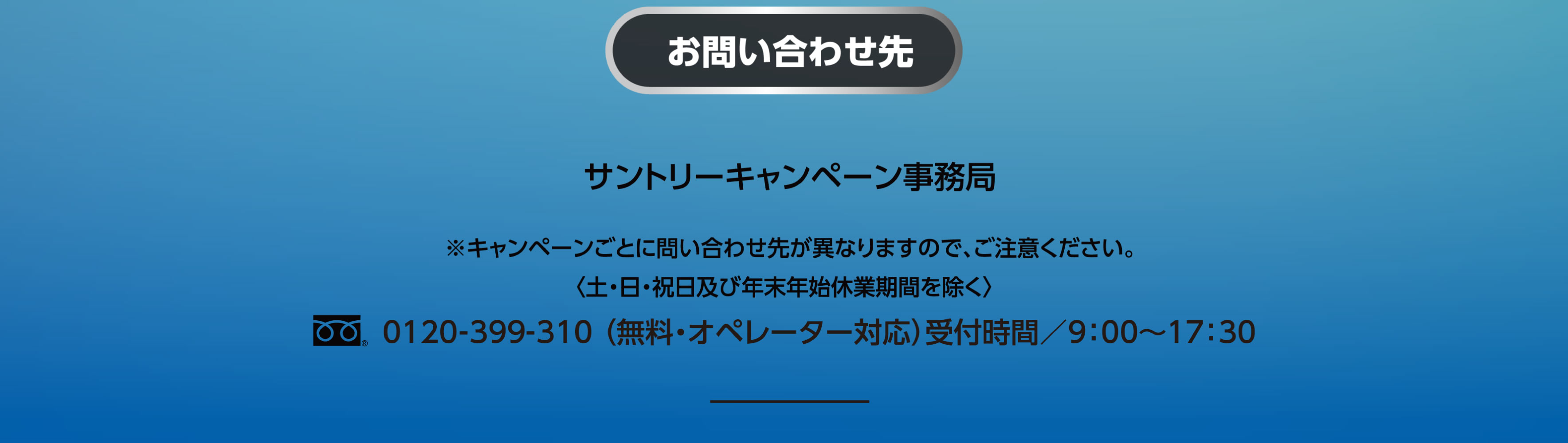 お問い合わせ先 サントリーキャンペーン事務局 ※キャンペーンごとに問い合わせ先が異なりますので、ご注意ください。＜土・日・祝日及び年末年始休業期間を除く＞フリーダイヤル0120-399-310（無料・オペレーター対応）受付時間／9：00～17：30