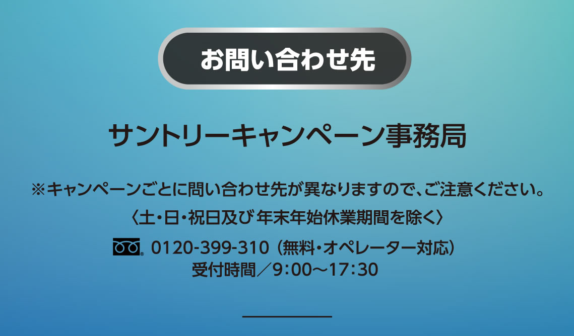 お問い合わせ先 サントリーキャンペーン事務局 ※キャンペーンごとに問い合わせ先が異なりますので、ご注意ください。＜土・日・祝日及び年末年始休業期間を除く＞フリーダイヤル0120-399-310（無料・オペレーター対応）受付時間／9：00～17：30