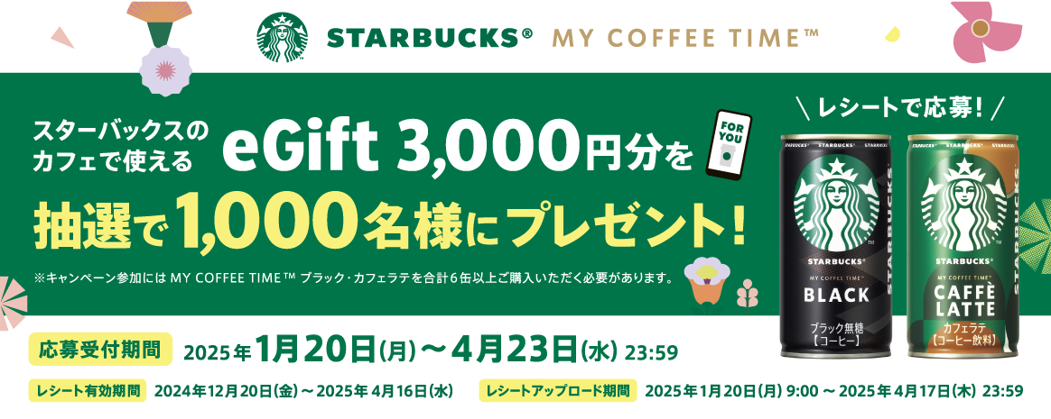 STARBUCKS® MY COFFEE TIME™ レシートで応募！ スターバックスのカフェで使えるeGift 3,000円分を抽選で1,000名様にプレゼント！応募受付期間：2025年1月20日（月）～4月23日（水）23:59 レシート有効期間：2024年12月20日（金）～2025年4月16日（水） レシートアップロード期間：2025年1月20日（月）9:00～2025年4月17日（木）23:59 ※キャンペーン参加にはMY COFFEE TIME™ブラック・カフェラテを合計6缶以上ご購入いただく必要があります。