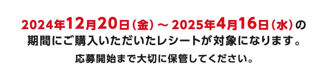 2024年12月20日（金）～2025年4月16日（水）の期間にご購入いただいたレシートが対象になります。応募開始まで大切に保管してください。