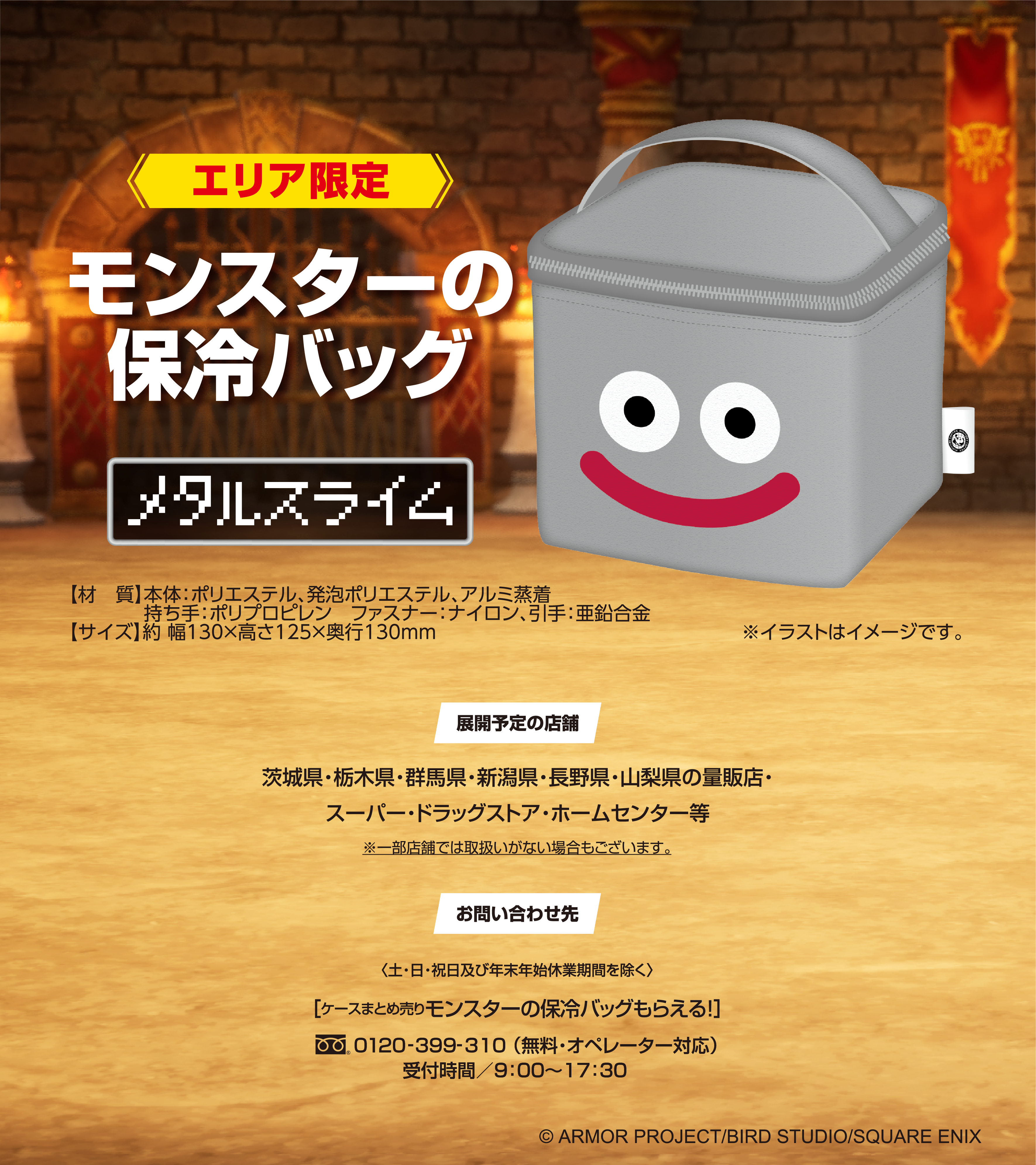 エリア限定 モンスターの保冷バッグ メタルスライム 【材　質】本体：ポリエステル、発泡ポリエステル、アルミ蒸着 持ち手：ポリプロピレン　ファスナー：ナイロン、引手：亜鉛合金 【サイズ】約 幅130×高さ125×奥行130mm ※イラストはイメージです。 展開予定の店舗 茨城県・栃木県・群馬県・新潟県・長野県・山梨県の量販店・スーパー・ドラッグストア・ホームセンター等 ※一部店舗では取扱いがない場合もございます。お問い合わせ先〈土・日・祝日及び年末年始休業期間を除く〉［ケースまとめ売りモンスターの保冷バッグもらえる！］フリーダイヤル0120-399-310 （無料・オペレーター対応）受付時間／9：00〜17：30（c）ARMOR PROJECT/BIRD STUDIO/SQUARE ENIX