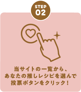 STEP02 当サイトの一覧から、あなたの推しレシピを選んで投票ボタンをクリック！