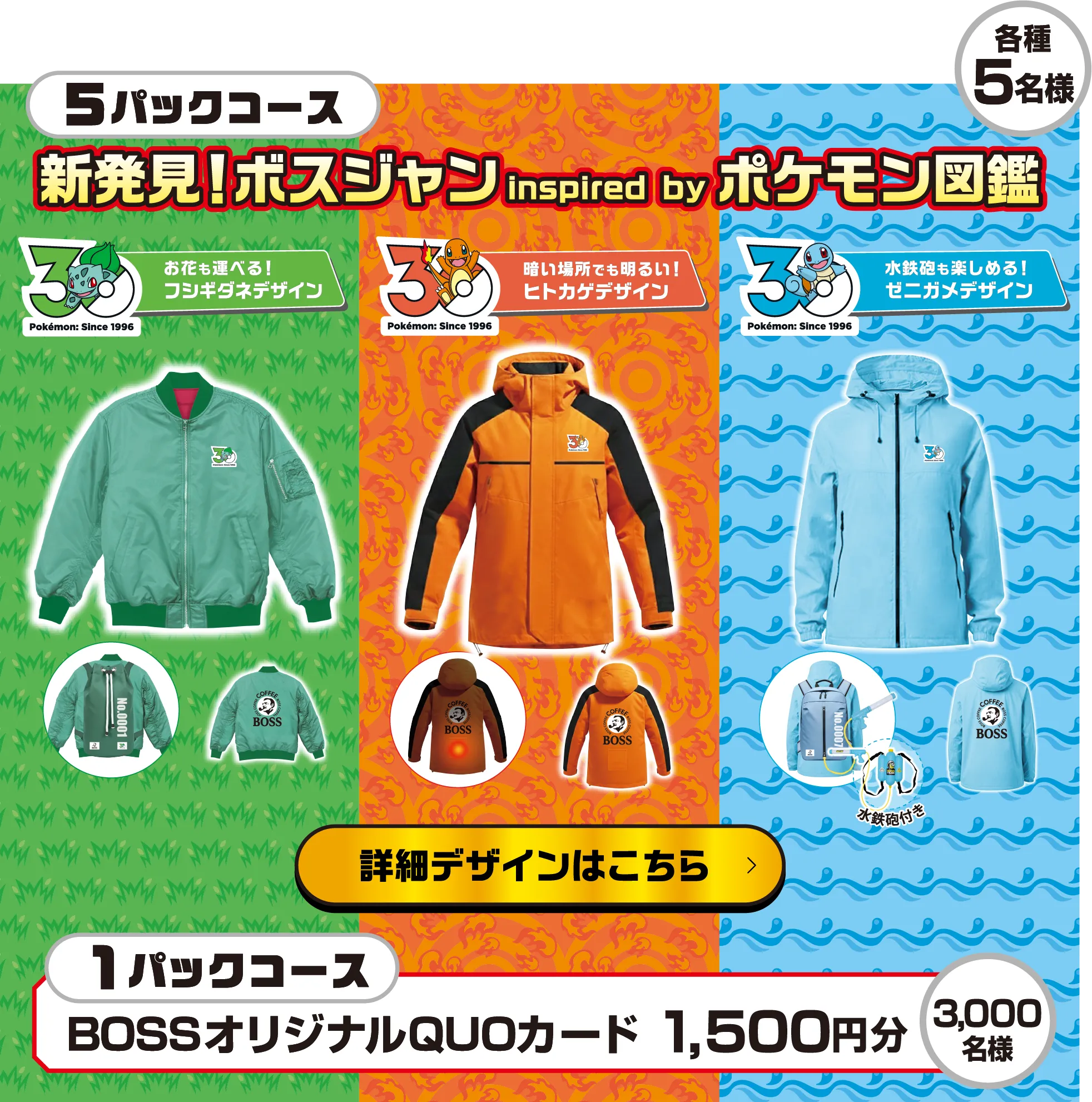 5パックコース 新発見!ボスジャン inspired by ポケモン図鑑 各種5名様 お花も運べる!フシギダネデザイン 暗い場所でも明るい!ヒトカゲデザイン 水鉄砲も楽しめる!ゼニガメデザイン 詳細デザインはこちら 1パックコース BOSSオリジナルQUOカード 1,500円分 3,000名様