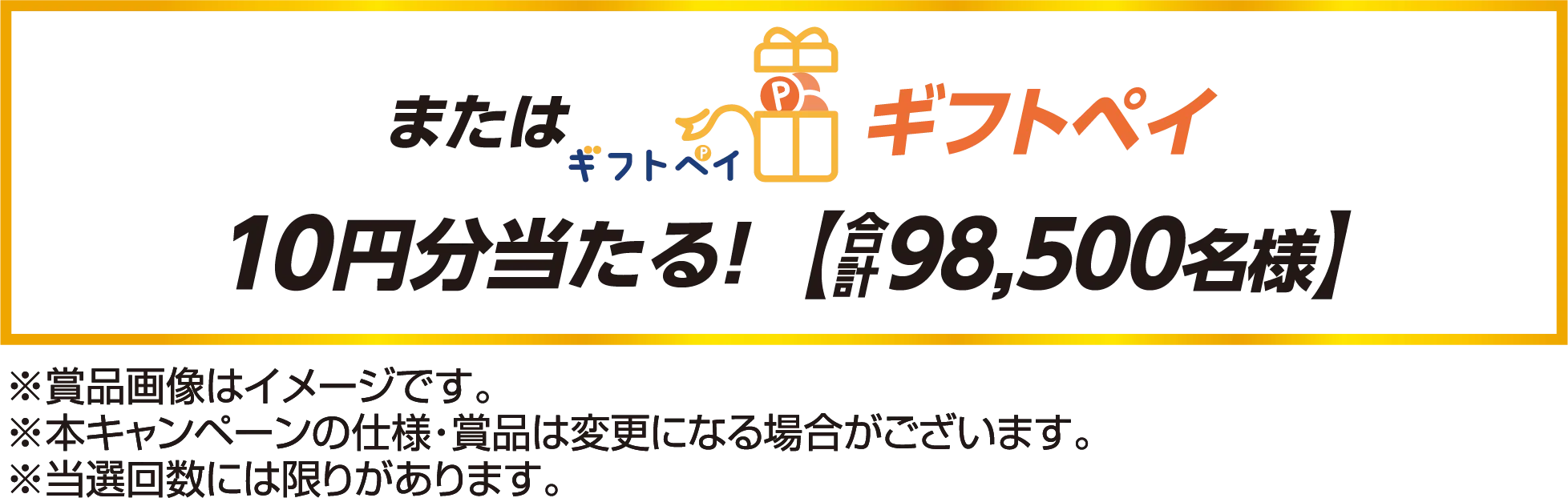 またはギフトペイ10円分当たる！合計【98,500名様】※賞品画像はイメージです。※本キャンペーンの仕様・賞品は変更になる場合がございます。※当選回数には限りがあります。