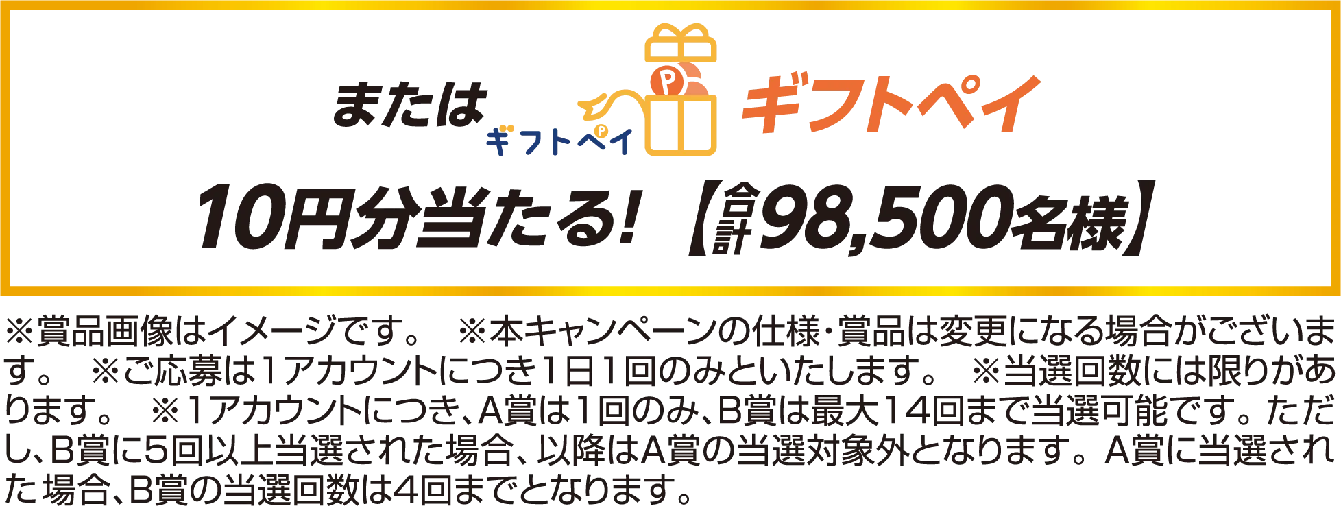 またはギフトペイ10円分当たる！合計【98,500名様】 ※賞品画像はイメージです。　※本キャンペーンの仕様・賞品は変更になる場合がございます。 ※ご応募は1アカウントにつき1日1回のみといたします。 ※当選回数には限りがあります。 ※1アカウントにつき、Ａ賞は1回のみ、Ｂ賞は最大14回まで当選可能です。ただし、Ｂ賞に5回以上当選された場合、以降はＡ賞の当選対象外となります。Ａ賞に当選された場合、Ｂ賞の当選回数は4回までとなります。