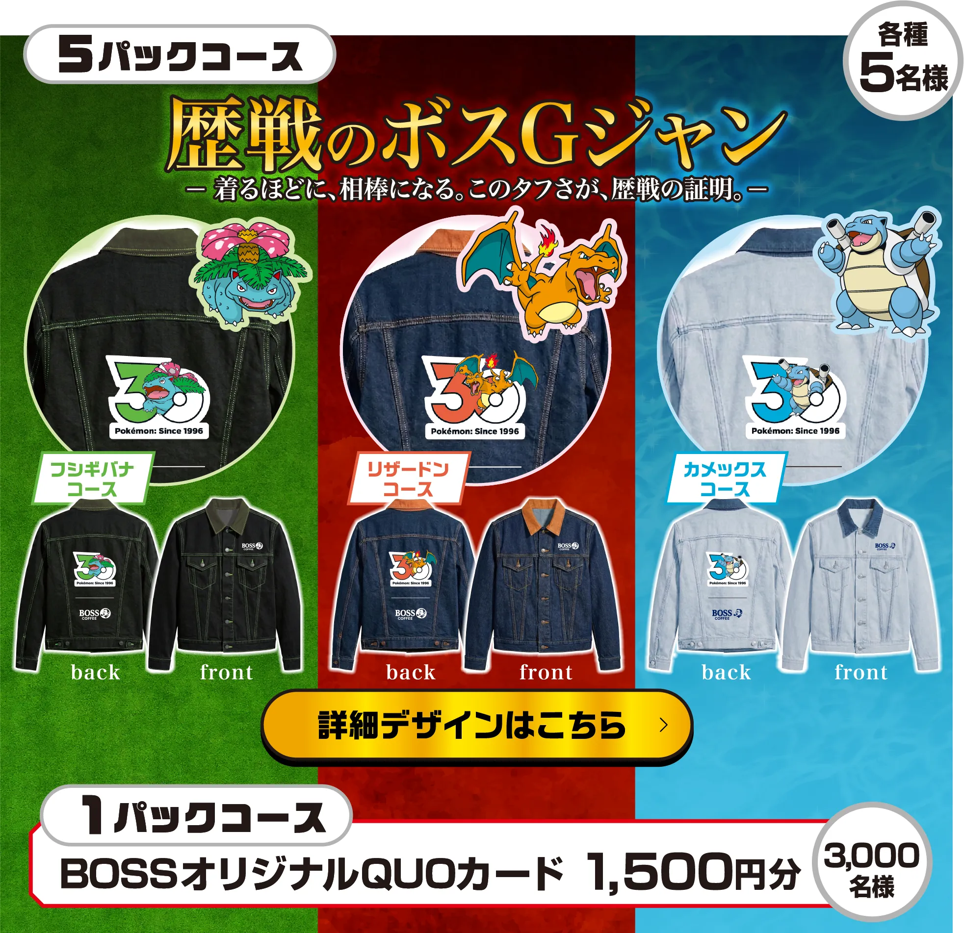 5パックコース 歴戦のボスGジャン - 着るほどに、相棒になる。このタフさが、歴戦の証明。- 各種5名様 フシギバナコース リザードンコース カメックスコース 詳細デザインはこちら 1パックコース BOSSオリジナルQUOカード 1,500円分 3,000名様