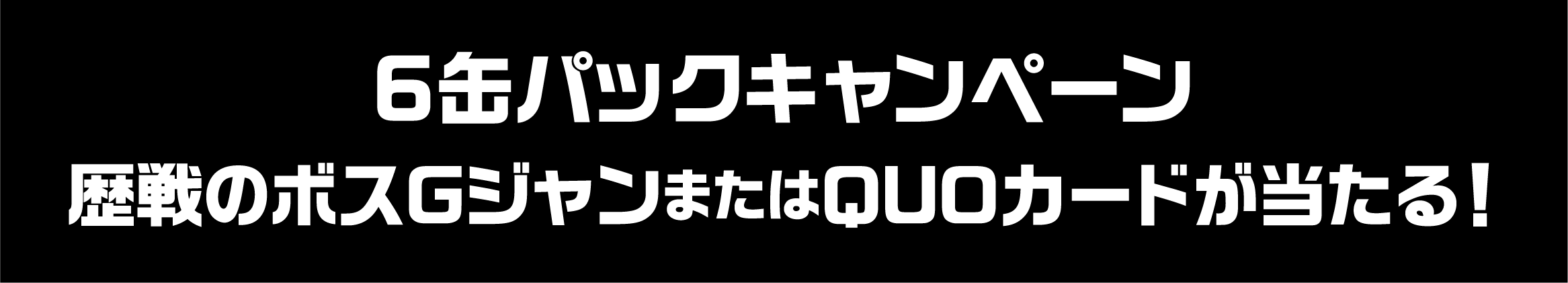6缶パックキャンペーン 歴戦のボスGジャンまたはQUOカードが当たる！