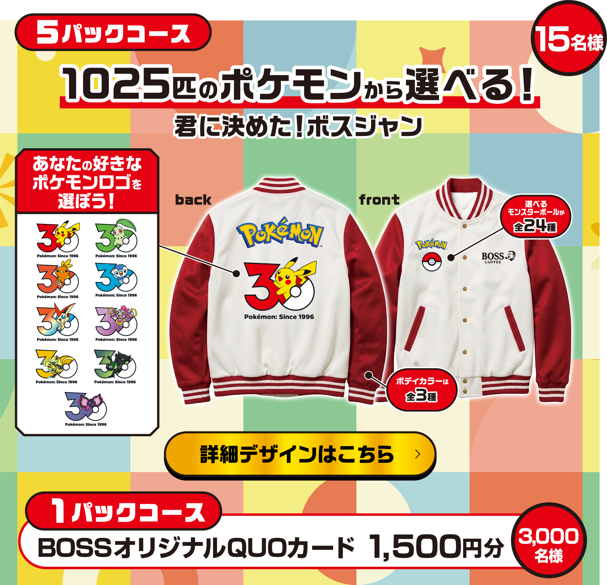 5パックコース 1025匹のポケモンから選べる！君に決めた！ボスジャン 15名様 back あなたの好きなポケモンロゴを選ぼう！front 選べるモンスターボールが全24種　ボディーカラーは全3種 詳細デザインはこちら 1パックコース BOSSオリジナルQUOカード 1,500円分 3,000名様