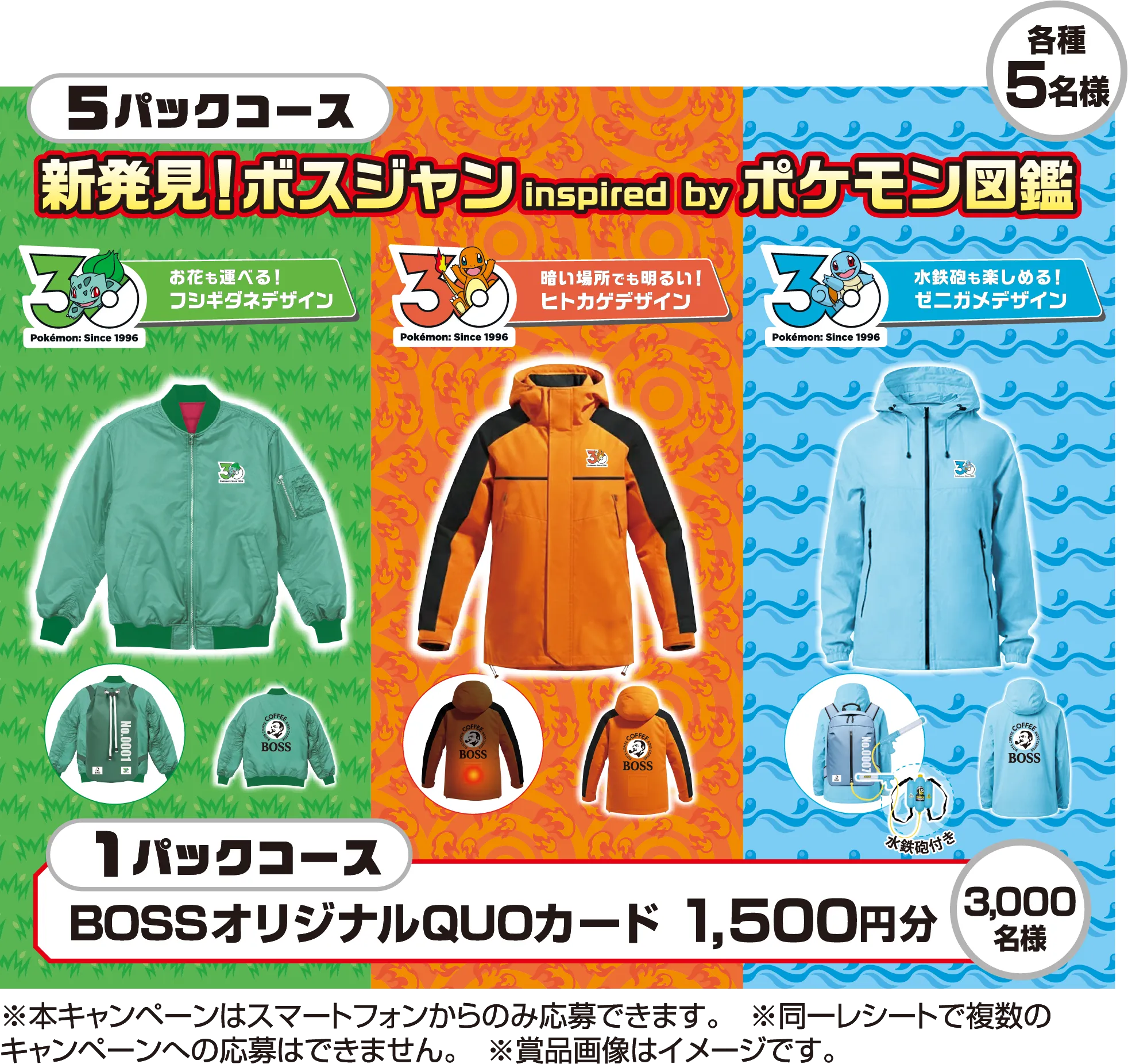 5パックコース 新発見！ボスジャン inspired by ポケモン図鑑 各種5名様 お花も運べる！フシギダネデザイン 暗い場所でも明るい！ヒトカゲデザイン 水鉄砲も楽しめる！ゼニガメデザイン 1パックコース BOSSオリジナルQUOカード 1,500円分 3,000名様 ※本キャンペーンはスマートフォンからのみ応募できます。　※同一レシートで複数のキャンペーンへの応募はできません。※賞品画像はイメージです。