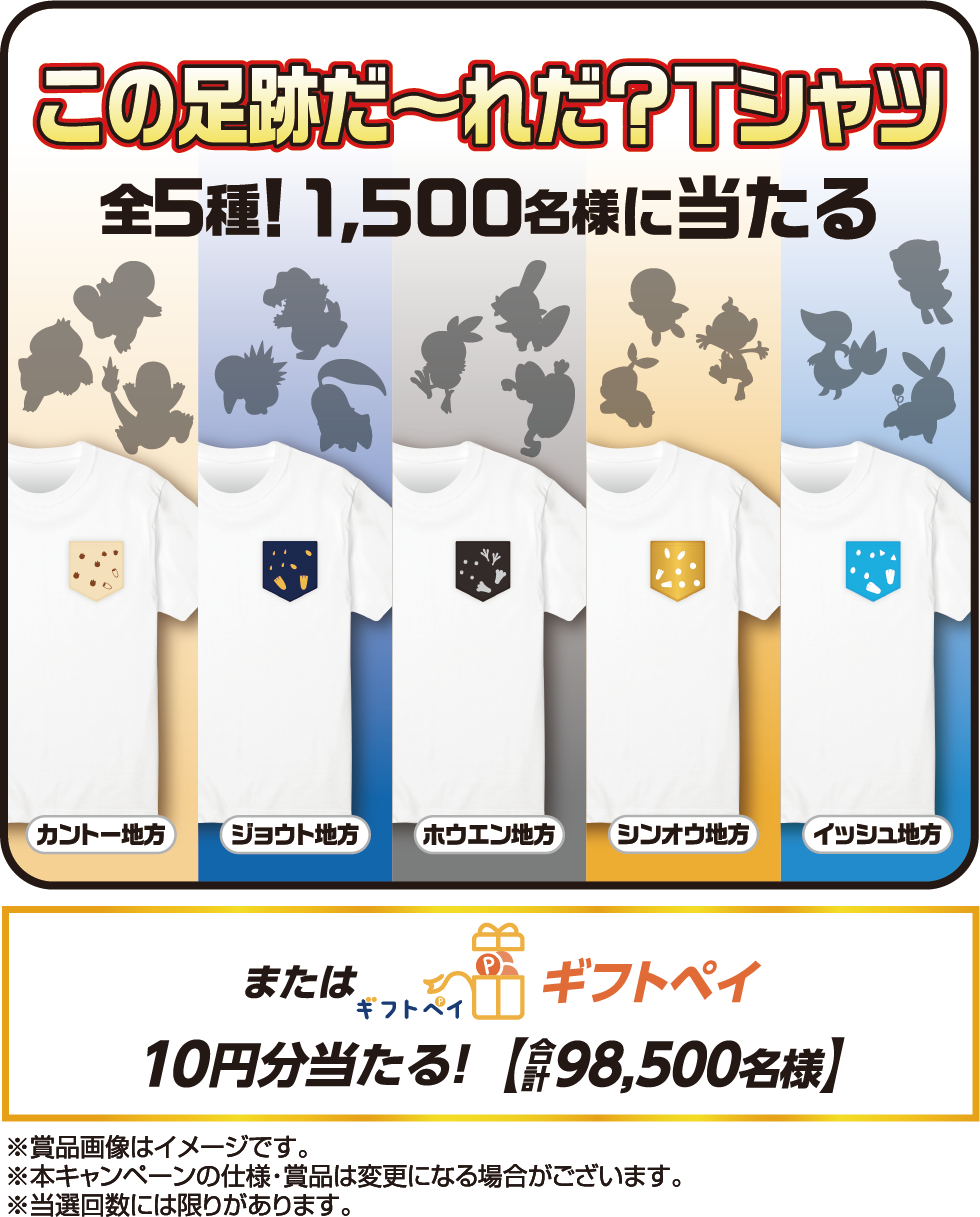 この足跡だ〜れだ？Tシャツ 全5種!1,500名様に当たる カントー地方 ジョウト地方 ホウエン地方 シンオウ地方 イッシュ地方 またはギフトペイ10円分当たる！合計【98,500名様】※賞品画像はイメージです。※本キャンペーンの仕様・賞品は変更になる場合がございます。※当選回数には限りがあります。