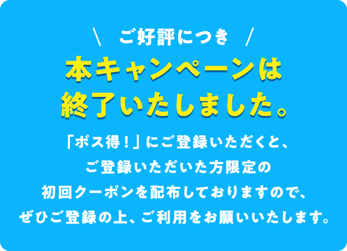 ご好評につき本キャンペーンは終了いたしました。「ボス得！」にご登録いただくと、ご登録いただいた方限定の初回クーポンを配布しておりますので、ぜひご登録の上、ご利用をお願いいたします。