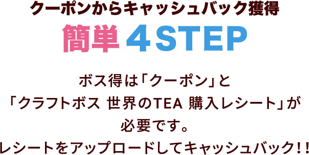 クーポンからキャッシュバック獲得 簡単4STEP　ボス得は「クーポン」と「クラフトボス 世界のTEA 購入レシート」が必要です。レシートをアップロードしてキャッシュバック!!