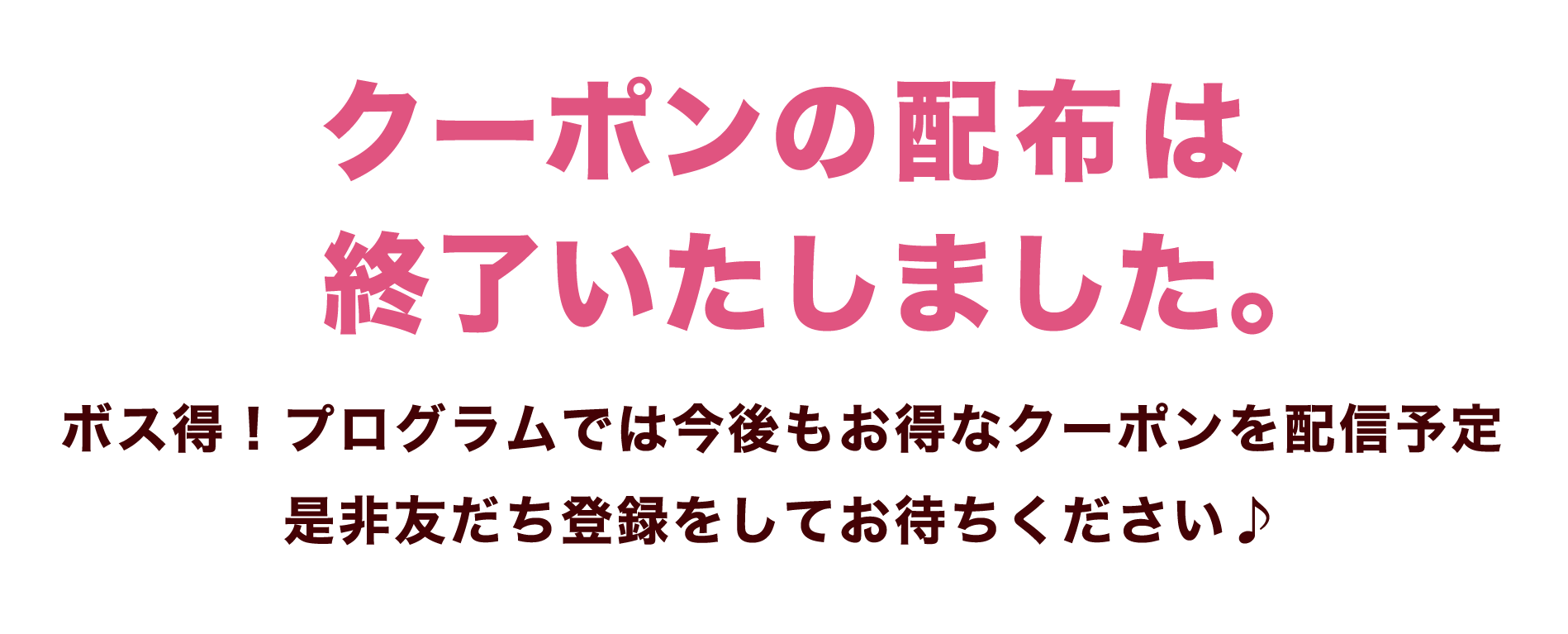 クーポンの配布は 終了いたしました。ボス得！プログラムでは今後もお得なクーポンを配信予定是非友だち登録をしてお待ちください♪