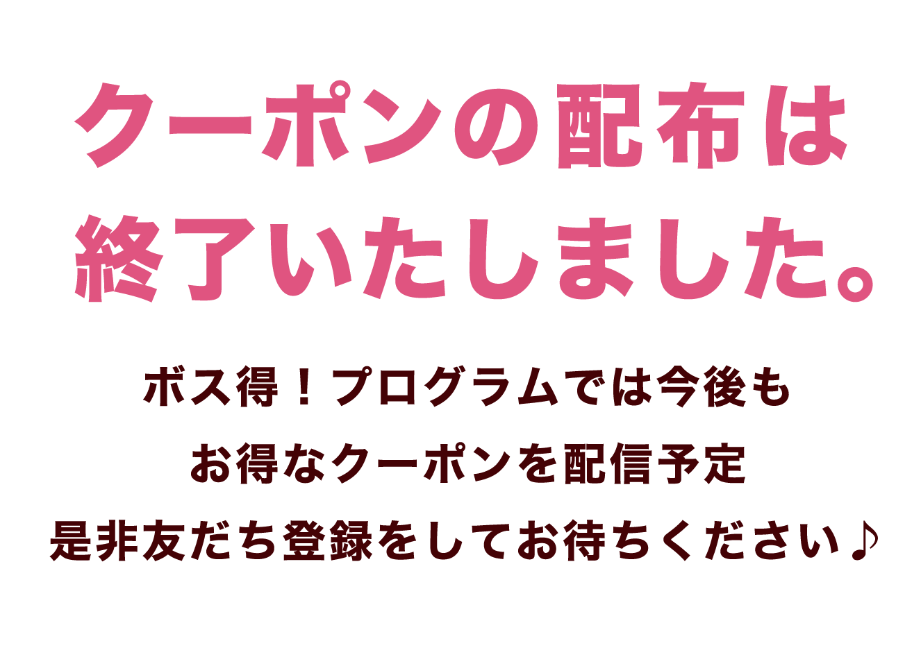 クーポンの配布は 終了いたしました。ボス得！プログラムでは今後もお得なクーポンを配信予定是非友だち登録をしてお待ちください♪