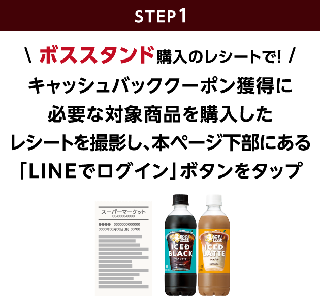 STEP1：ボススタンド購入のレシートで！キャッシュバッククーポン獲得に必要な対象商品を購入したレシートを撮影し、本ページ下部にある「LINEでログイン」ボタンをタップ