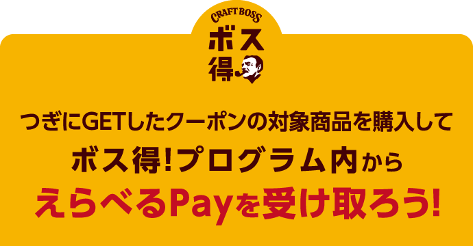 つぎにGETしたクーポンの対象商品を購入して、ボス得！プログラム内からえらべるPayを受け取ろう！