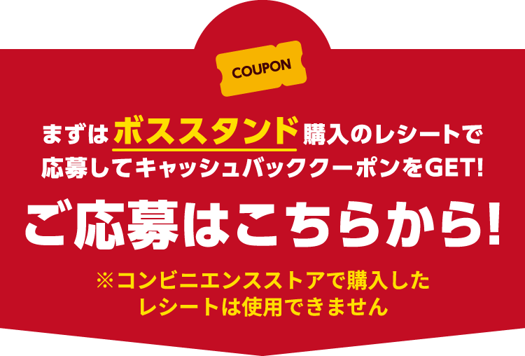 まずはボススタンド購入のレシートで応募してキャッシュバッククーポンをGET！ご応募はこちらから！※コンビニエンスストアで購入したレシートは使用できません