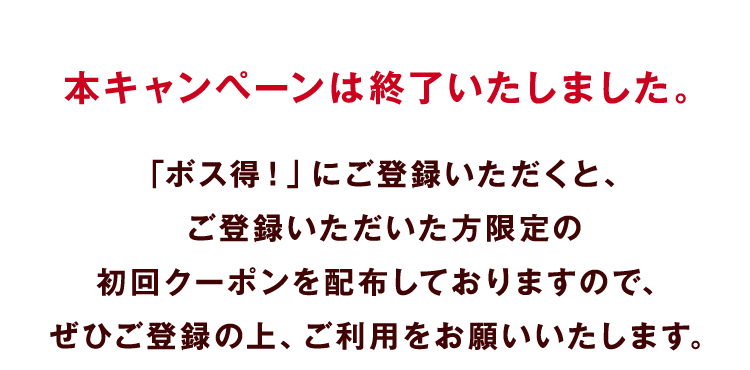 本キャンペーンは終了いたしました。「ボス得！」にご登録いただくと、ご登録いただいた方限定の初回クーポンを配布しておりますので、ぜひご登録の上、ご利用をお願いいたします。