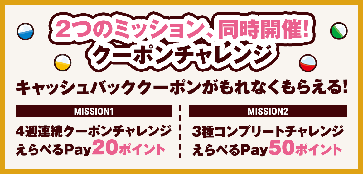 2つのミッション、同時開催！クーポンチャレンジ　キャッシュバッククーポンがもれなくもらえる！【MISSION1】4週連続クーポンチャレンジでえらべるPay20ポイント【MISSION2】3種コンプリートチャレンジでえらべるPay50ポイント