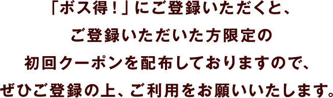 「ボス得！」にご登録いただくと、ご登録いただいた方限定の初回クーポンを配布しておりますので、ぜひご登録の上、ご利用をお願いいたします。