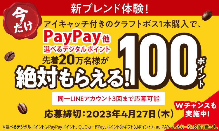 新ブレンド体験！ 今だけ アイキャッチ付きのクラフトボス１本購入で、PayPay他 選べるデジタルポイント100ポイント 先着20万名様が絶対もらえる！応募締切2023年4月27日（木）Wチャンスも実施中！ 同一LINEアカウント3回まで応募可能 応募状況は、suntory.jp/39950/をご確認ください ※選べるデジタルポイントはPayPayポイント、QUOカードPay、ポイント＠ギフト（dポイント）、au PAYギフトカードに交換可能です。